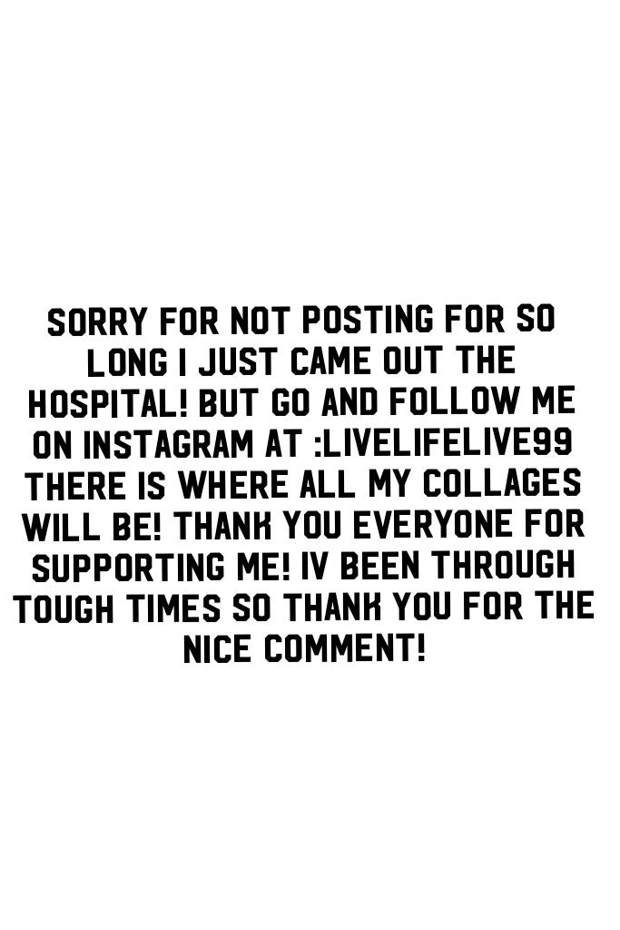 Sorry for not posting for so long i just came out the hospital! But go and follow me on instagram at :livelifelive99 there is where all my collages will be! Thank you everyone for supporting me! Iv been through tough times so thank you for the nice commen