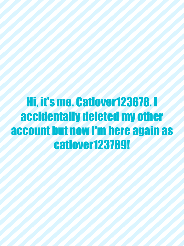 Hi, it's me. Catlover123678. I accidentally deleted my other account but now I'm here again as catlover123789!