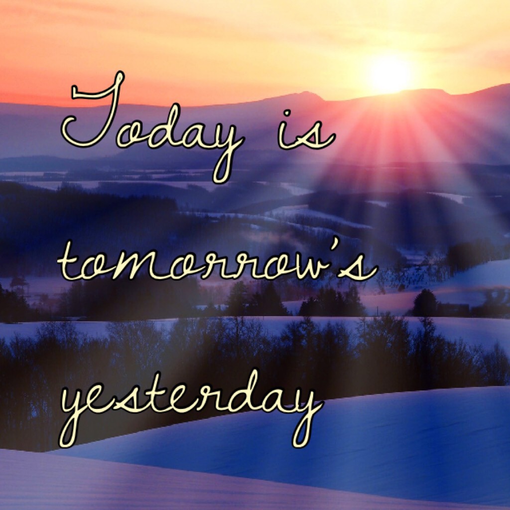Today is tomorrow’s yesterday 