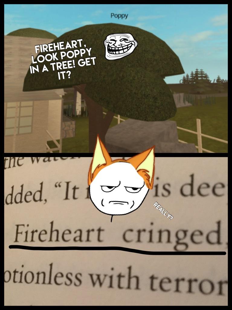 Poppytree: LOL I'm hilarious! Oh starclan I can't breath!!
Fireheart: yeah yeah we get it