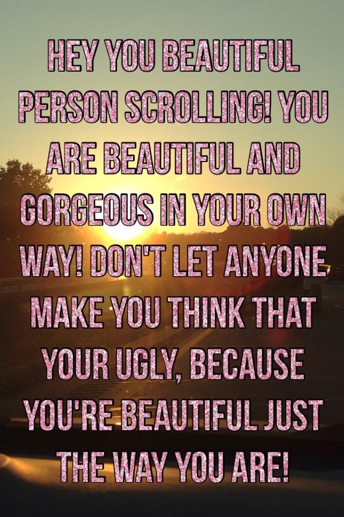 Hey you beautiful person scrolling! you are beautiful and gorgeous in your own way! don't let anyone make you think that your ugly, because you're beautiful just the way you are!