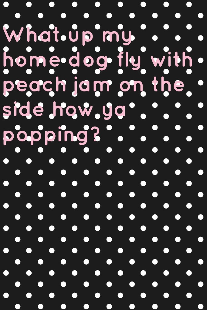 What up my home dog fly with peach jam on the side how ya popping?