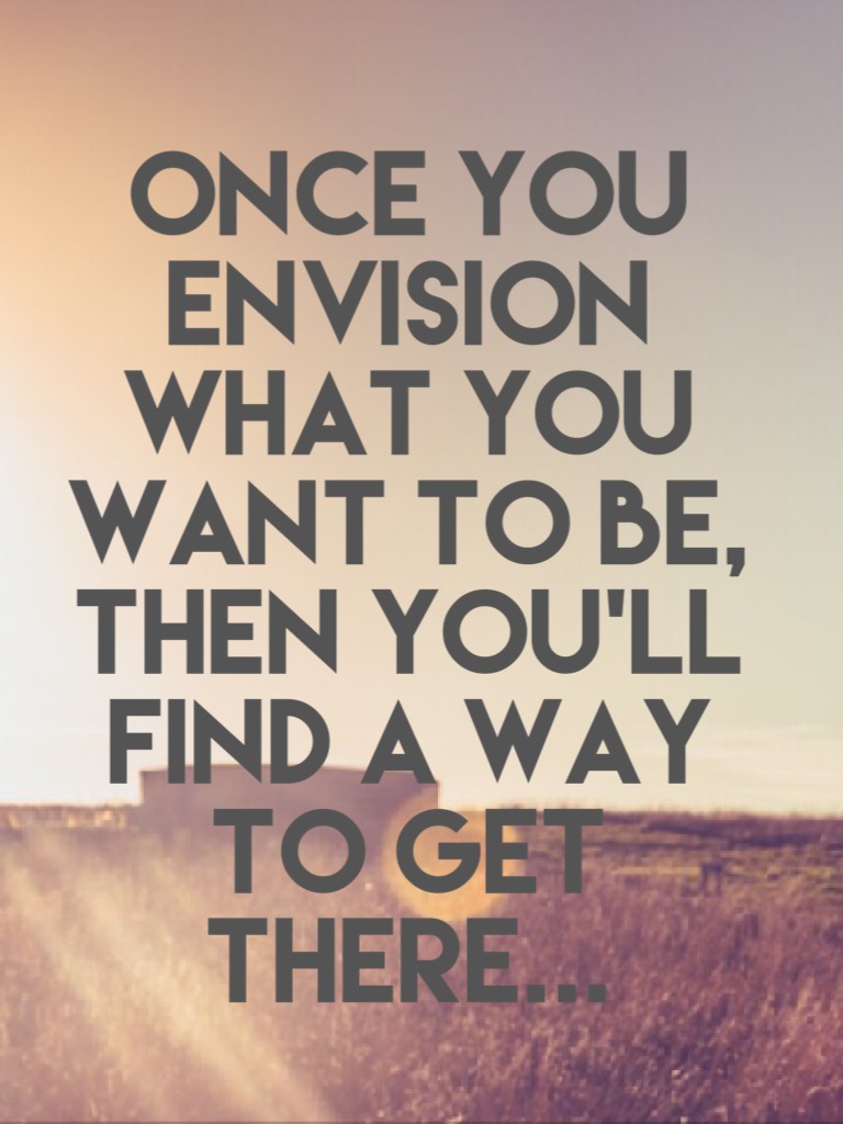 Once you envision what you want to be, then you’ll find a way to get there...