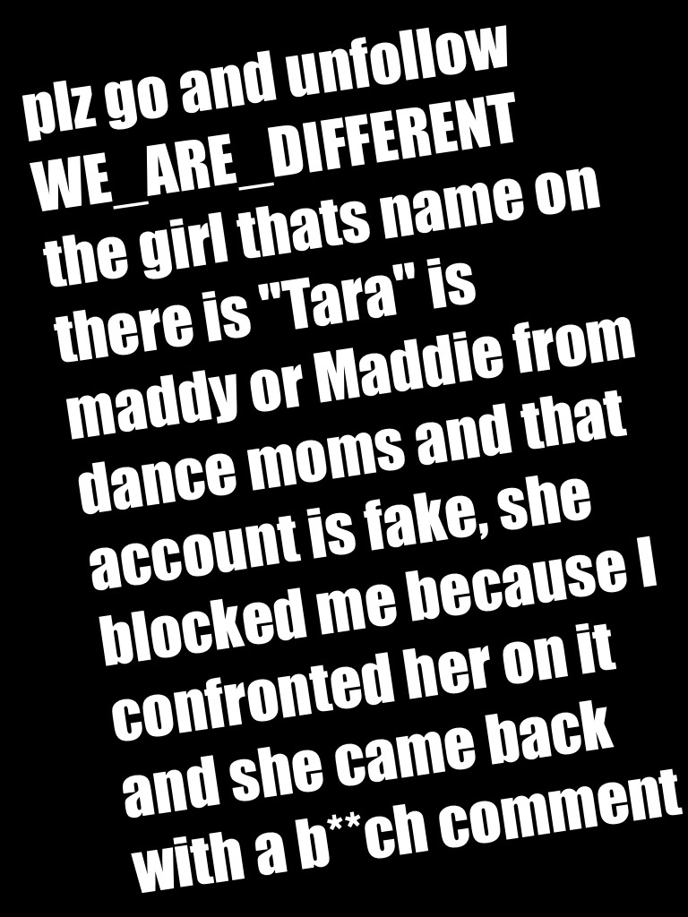 plz go and unfollow WE_ARE_DIFFERENT the girl thats name on there is "Tara" is maddy or Maddie from dance moms and that account is fake, she blocked me because I confronted her on it and she came back with a b**ch comment