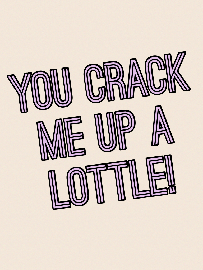 You crack me up a lottle!