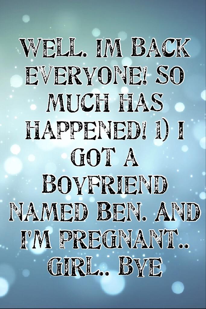 Well. Im back everyone! So much has happened! 1) I got a boyfriend named Ben. And I'm pregnant.. girl.. bye