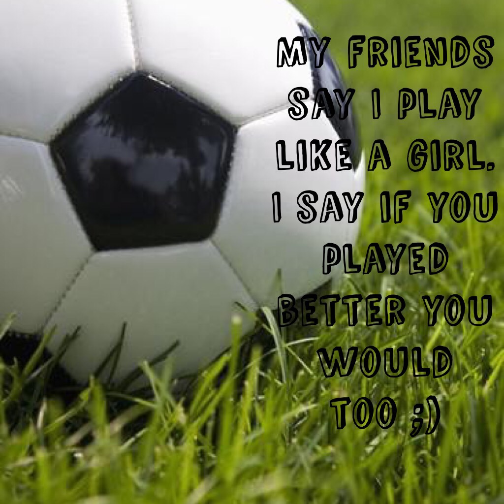 My friends say I play like a girl. I say if you played better you would too ;)