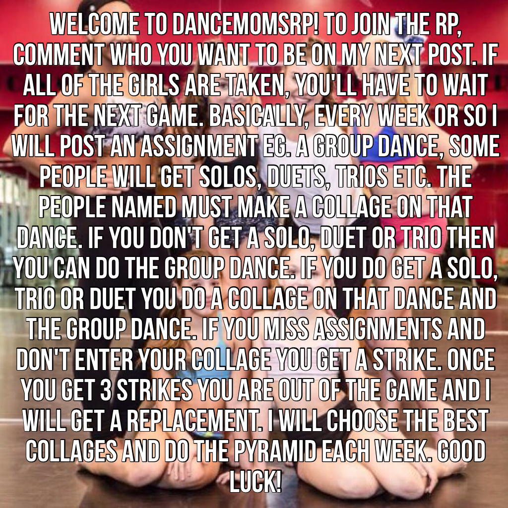 Welcome to dancemomsrp! To join the RP, comment who you want to be on my next post. If all of the girls are taken, you'll have to wait for the next game. Basically, every week or so I will post an assignment eg. A group dance, some people will get solos, 
