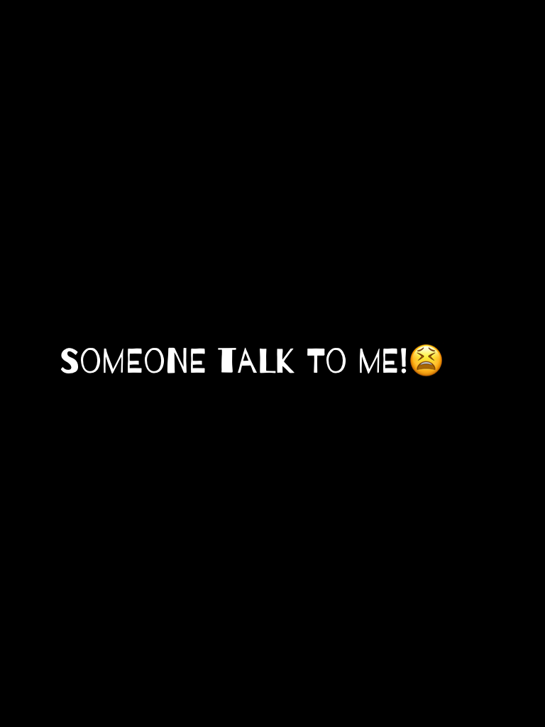 Someone talk to me!😫