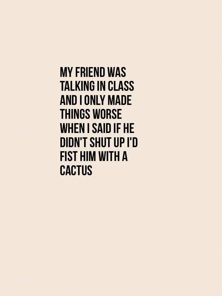 My friend was talking in class and I only made things worse when I said if he didn't shut up I'd fist him with a cactus