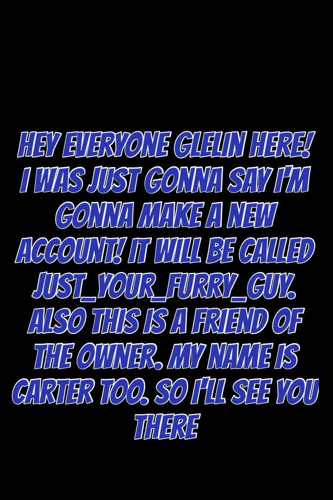 Hey everyone Glelin here! I was just gonna say I'm gonna make a new account! It will be called Just_Your_Furry_Guy. Also this is a friend of the owner. My name is Carter too. So I'll see you there