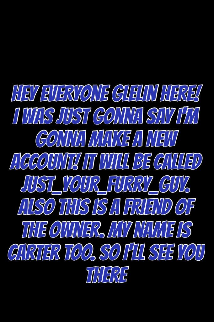 Hey everyone Glelin here! I was just gonna say I'm gonna make a new account! It will be called Just_Your_Furry_Guy. Also this is a friend of the owner. My name is Carter too. So I'll see you there