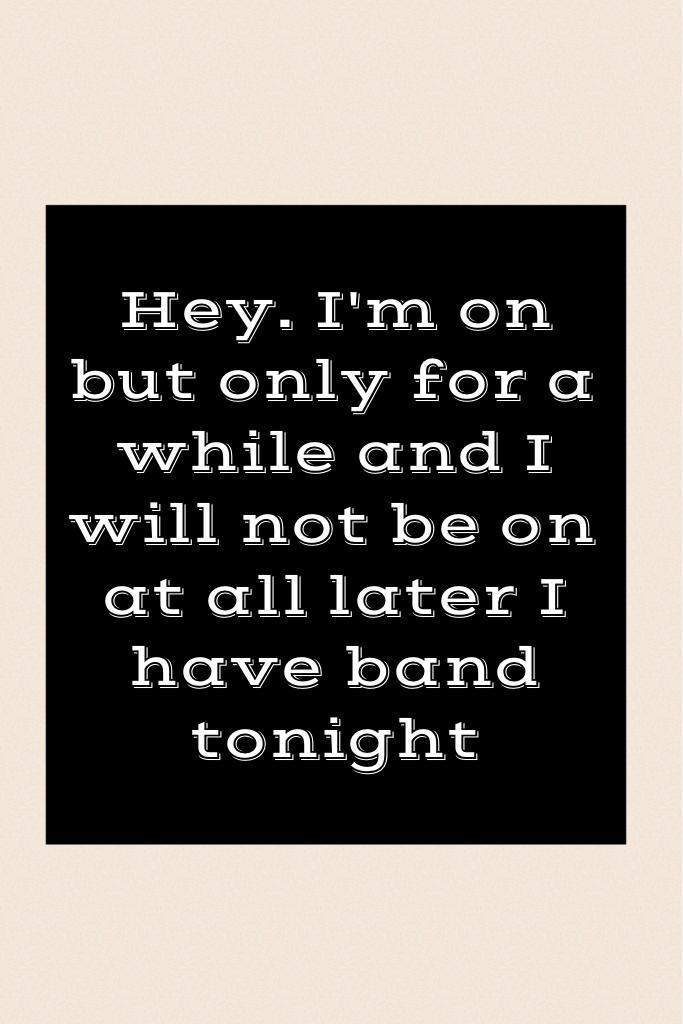 Hey. I'm on but only for a while and I will not be on at all later I have band tonight 