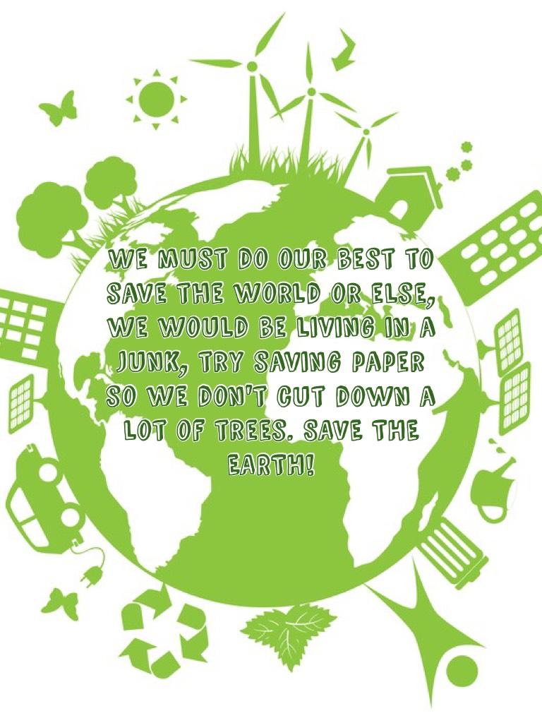 We must do our best to save the world or else, we would be living in a junk, try saving paper so we don't cut down a lot of trees. SAVE THE EARTH!