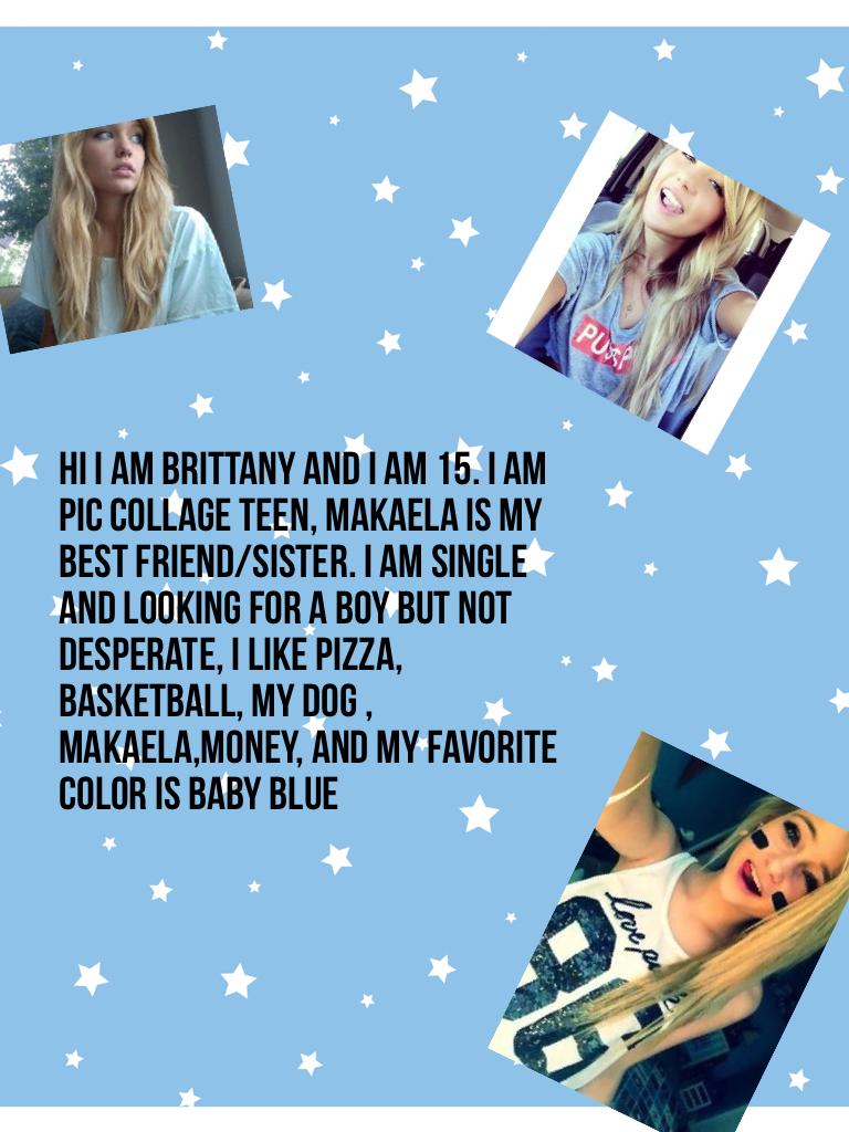 Hi I am Brittany and I am 15. I am pic collage teen, Makaela is my best friend/sister. I am single and looking for a boy but not desperate, I like pizza, basketball, my dog , Makaela,money, and my favorite color is baby blue. MORE KIDS ARE COMING ON HERE