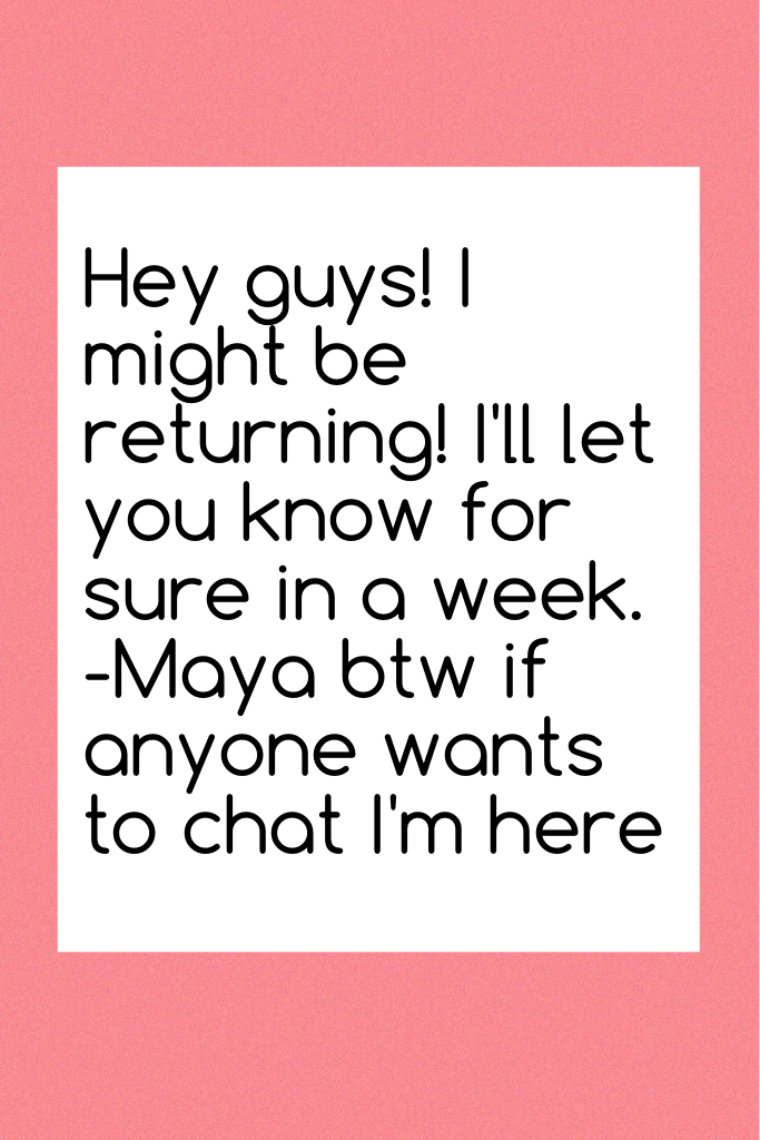 Hey guys! I might be returning! I'll let you know for sure in a week. -Maya btw if anyone wants to chat I'm here 