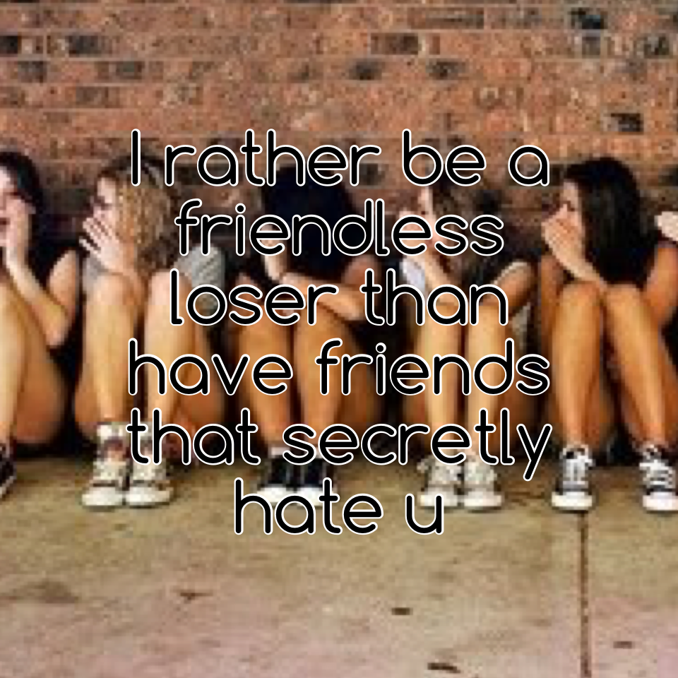 I rather be a friendless loser than have friends that secretly hate u 
