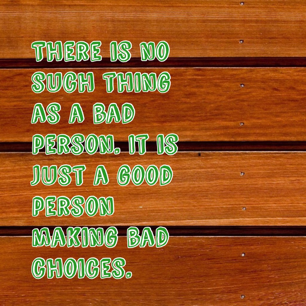 There is no such thing as a bad person. It is just a good person making bad choices.