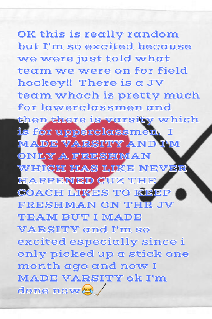 OK this is really random but I'm so excited because we were just told what team we were on for field hockey!!  There is a JV team whoch is pretty much for lowerclassmen and then there is varsity which is for upperclassmen.  I MADE VARSITY AND I'M ONLY A F