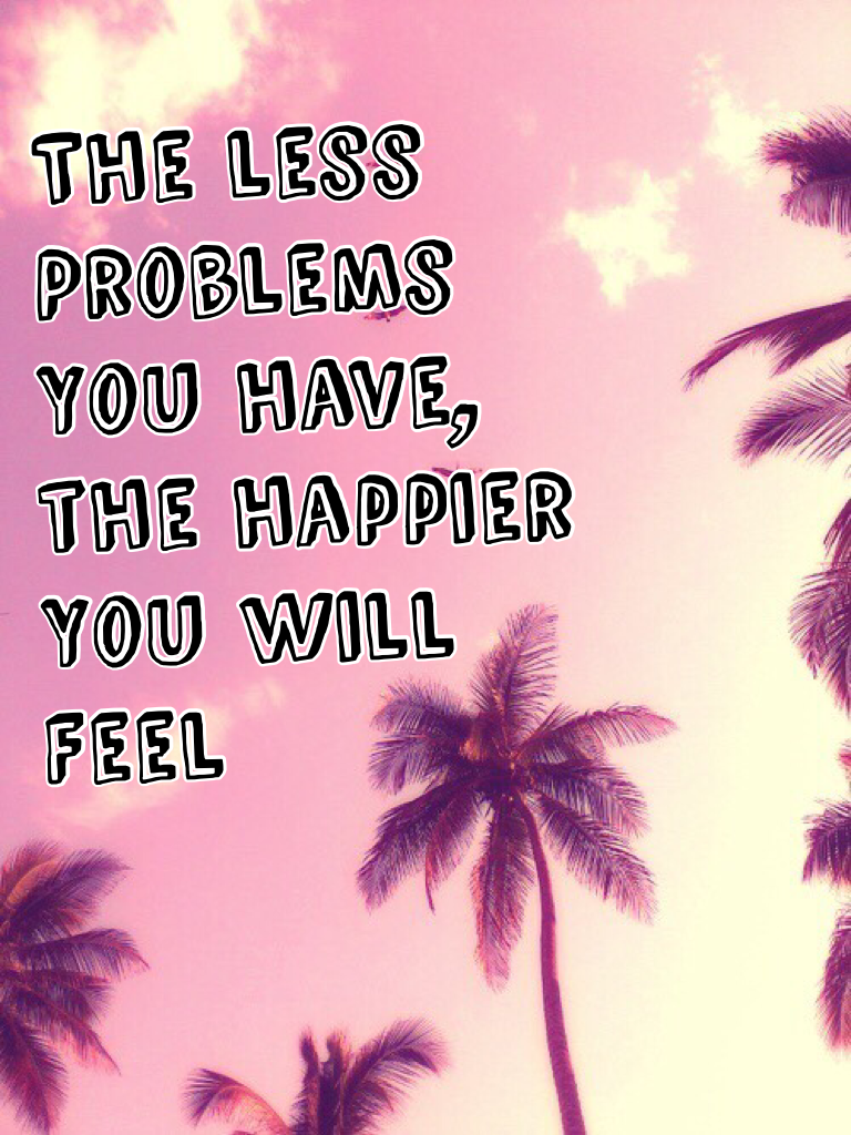 The less 
Problems 
You have,
the happier 
You will 
Feel