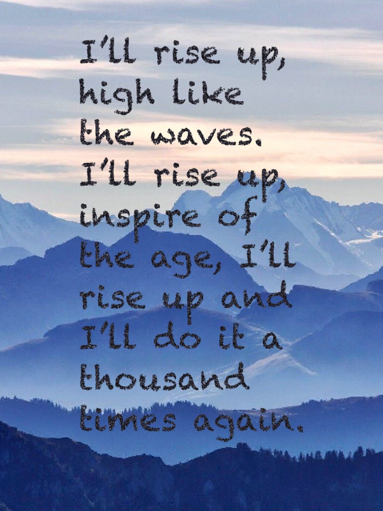 I’ll rise up, high like the waves. I’ll rise up, inspire of the age, I’ll rise up and I’ll do it a thousand times again.