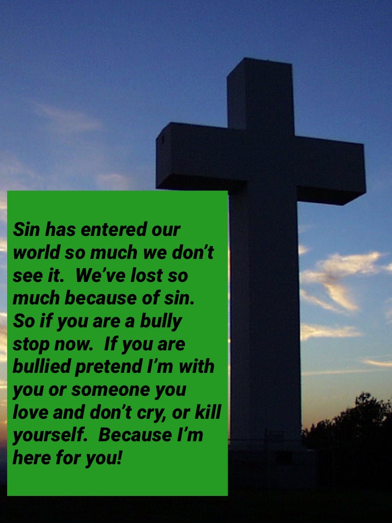 Sin has entered our world so much we don’t see it.  We’ve lost so much because of sin.  So if you are a bully stop now.  If you are bullied pretend I’m with you or someone you love and don’t cry, or kill yourself.  Because I’m here for you!