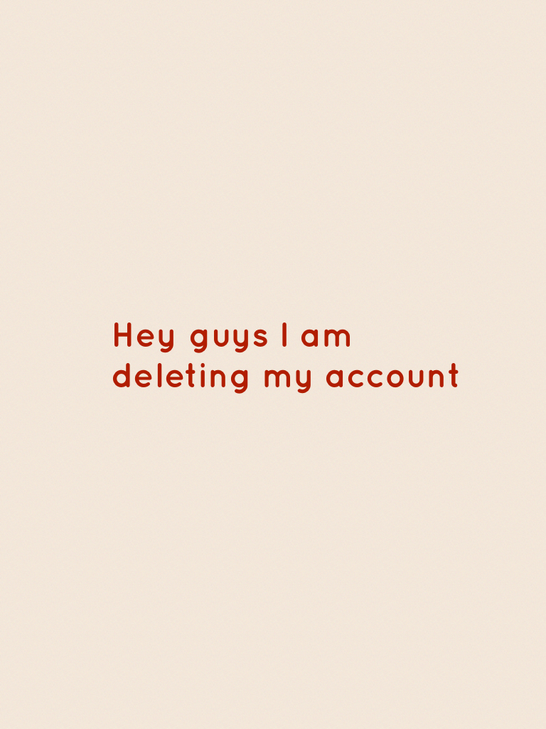 Hey guys I am deleting my account