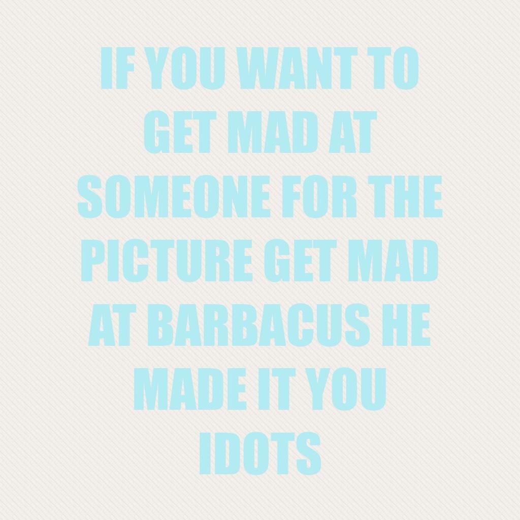 IF YOU WANT TO GET MAD AT SOMEONE FOR THE PICTURE GET MAD AT BARBACUS HE MADE IT YOU IDOTS