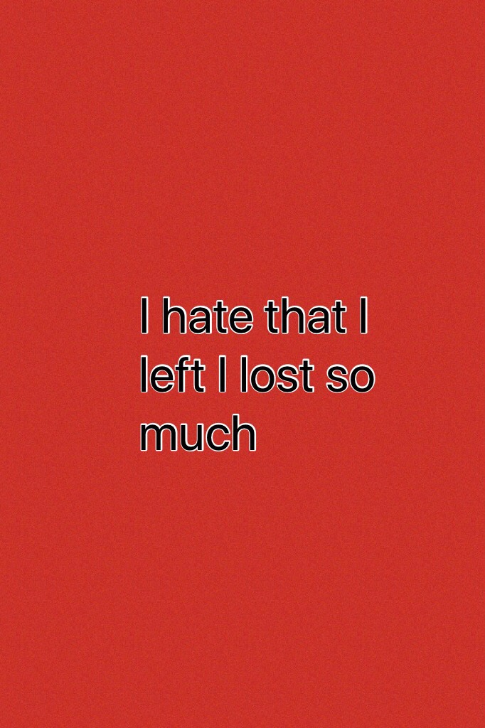 I hate that I left I lost so much 