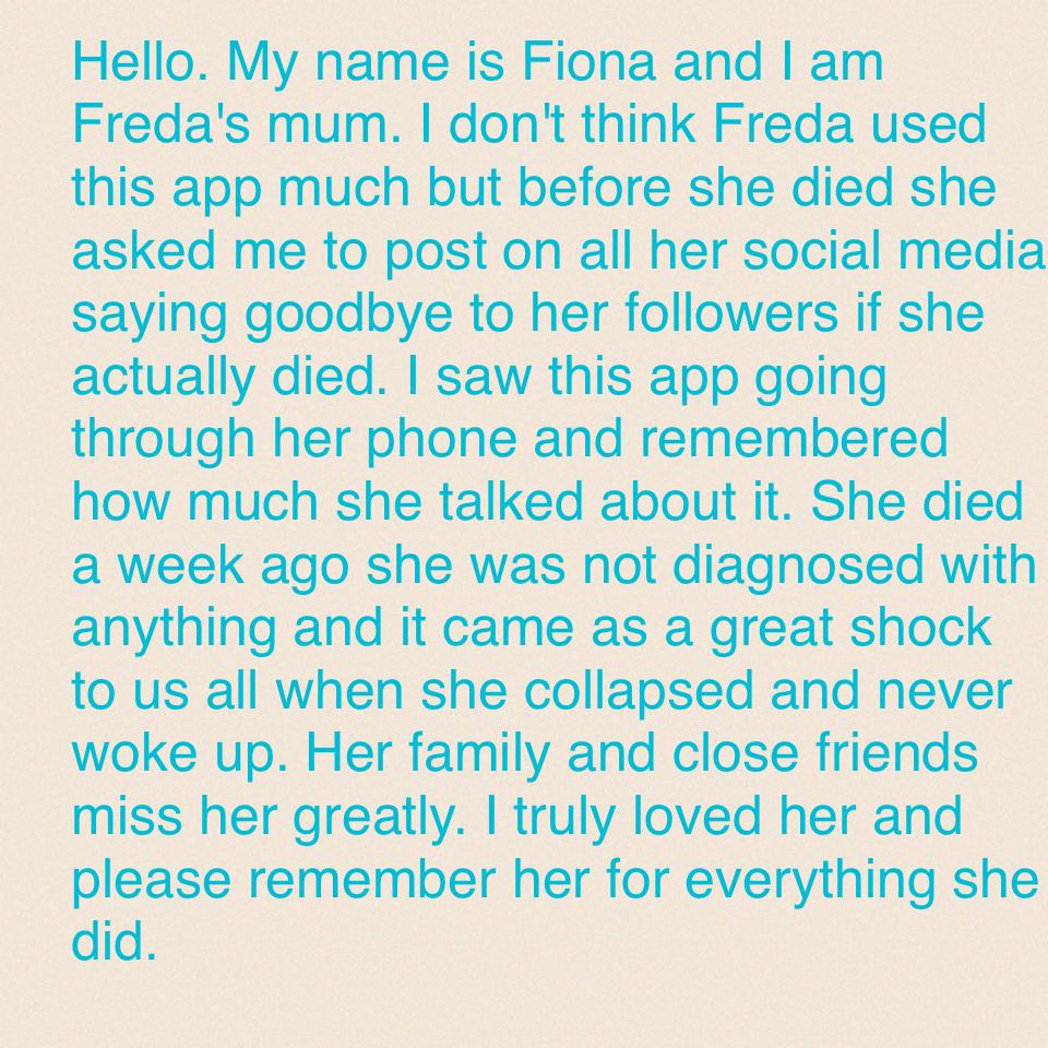 Hello. My name is Fiona and I am Freda's mum. I don't think Freda used this app much but before she died she asked me to post on all her social media saying goodbye to her followers if she actually died. I saw this app going through her phone and remember