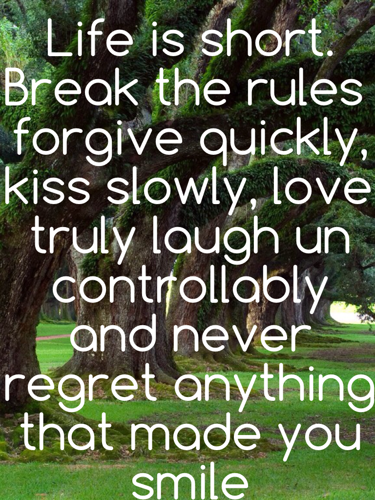 Life is short. Break the rules forgive quickly, kiss slowly, love truly laugh un controllably and never regret anything that made you smile