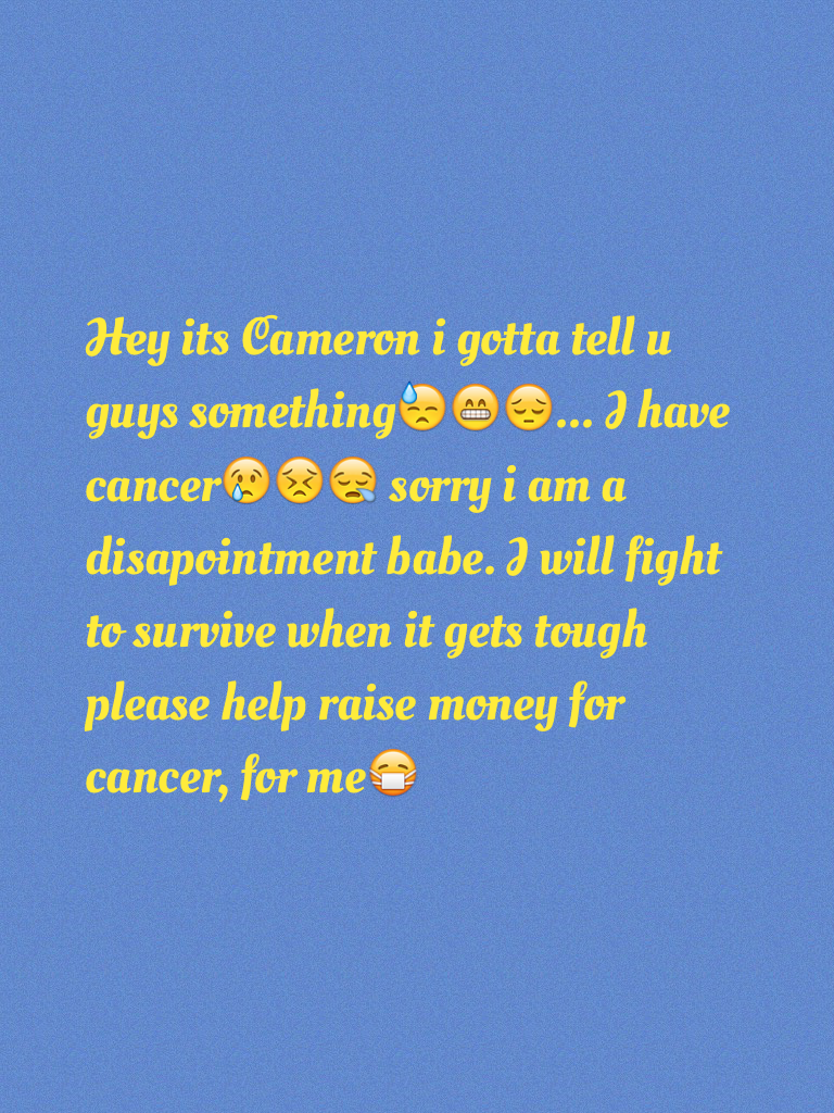 Hey its Cameron i gotta tell u guys something😓😁😔... I have cancer😢😣😪 sorry i am a disapointment babe. I will fight to survive when it gets tough please help raise money for cancer, for me😷