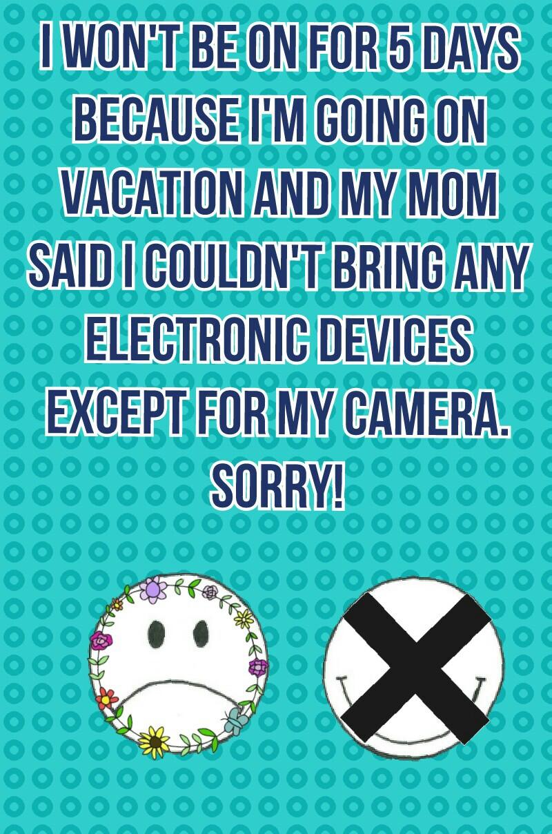 I won't be on for 5 days because I'm going on vacation and my mom said I couldn't bring any electronic devices except for my camera. SORRY! 