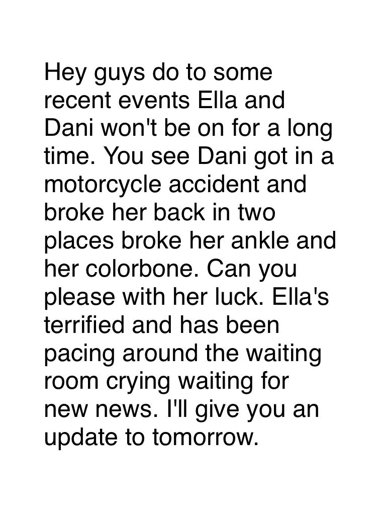 Hey guys do to some recent events Ella and Dani won't be on for a long time. You see Dani got in a motorcycle accident and broke her back in two places broke her ankle and her colorbone. Can you please with her luck. Ella's terrified and has been pacing a