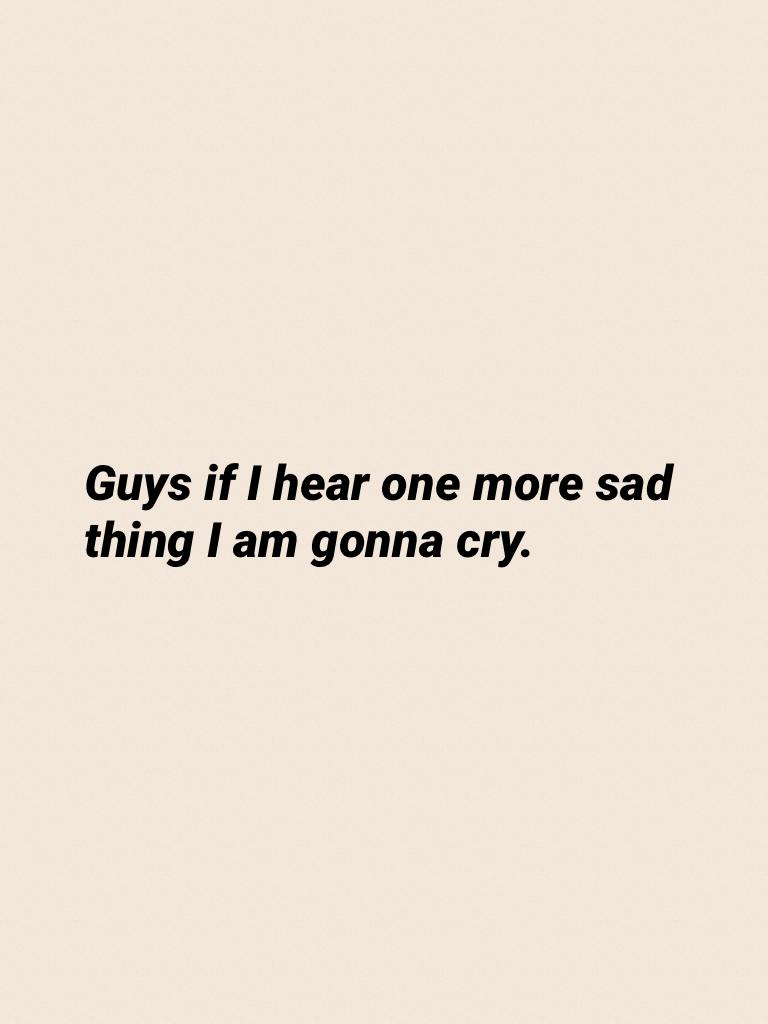 Guys if I hear one more sad thing I am gonna cry.