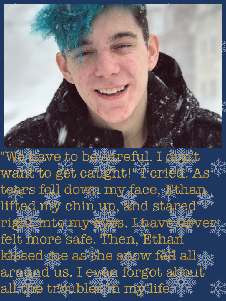 "We have to be careful. I don't want to get caught!" I cried. As tears fell down my face, Ethan lifted my chin up, and stared right into my eyes. I have never felt more safe. Then, Ethan kissed me as the snow fell all around us. I even forgot about all th