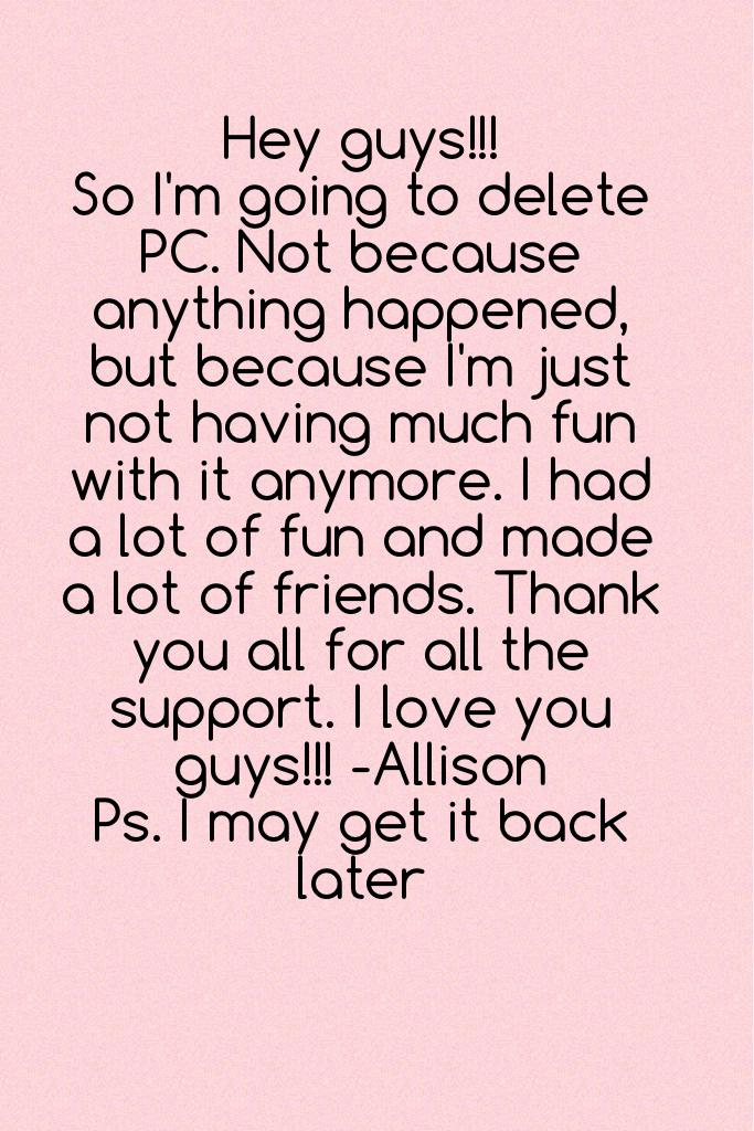 Hey guys!!! 
So I'm going to delete PC. Not because anything happened, but because I'm just not having much fun with it anymore. I had a lot of fun and made a lot of friends. Thank you all for all the support. I love you guys!!! -Allison 
Ps. I may get it