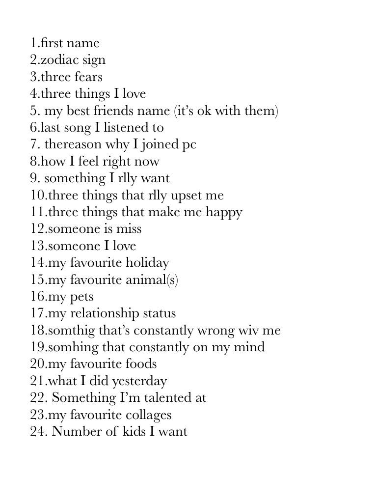 1.first name
2.zodiac sign 
3.three fears
4.three things I love 
5. my best friends name (it’s ok with them) 
6.last song I listened to
7. thereason why I joined pc
8.how I feel right now
9. something I rlly want 
10.three things that rlly upset me 
11.th