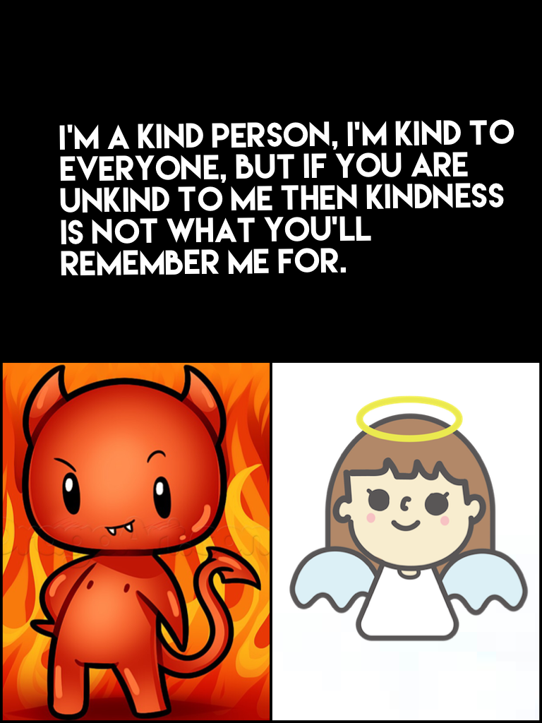 I'm a kind person, I'm kind to everyone, but if you are unkind to me then kindness is not what you'll remember me for.