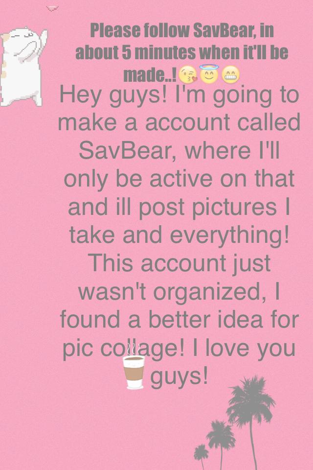 Hey guys! I'm going to make a account called SavBear, where I'll only be active on that and ill post pictures I take and everything! This account just wasn't organized, I found a better idea for pic collage! I love you guys!