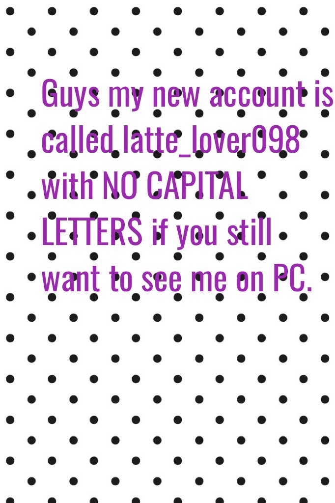 Guys my new account is called latte_lover098 with NO CAPITAL LETTERS if you still want to see me on PC.
