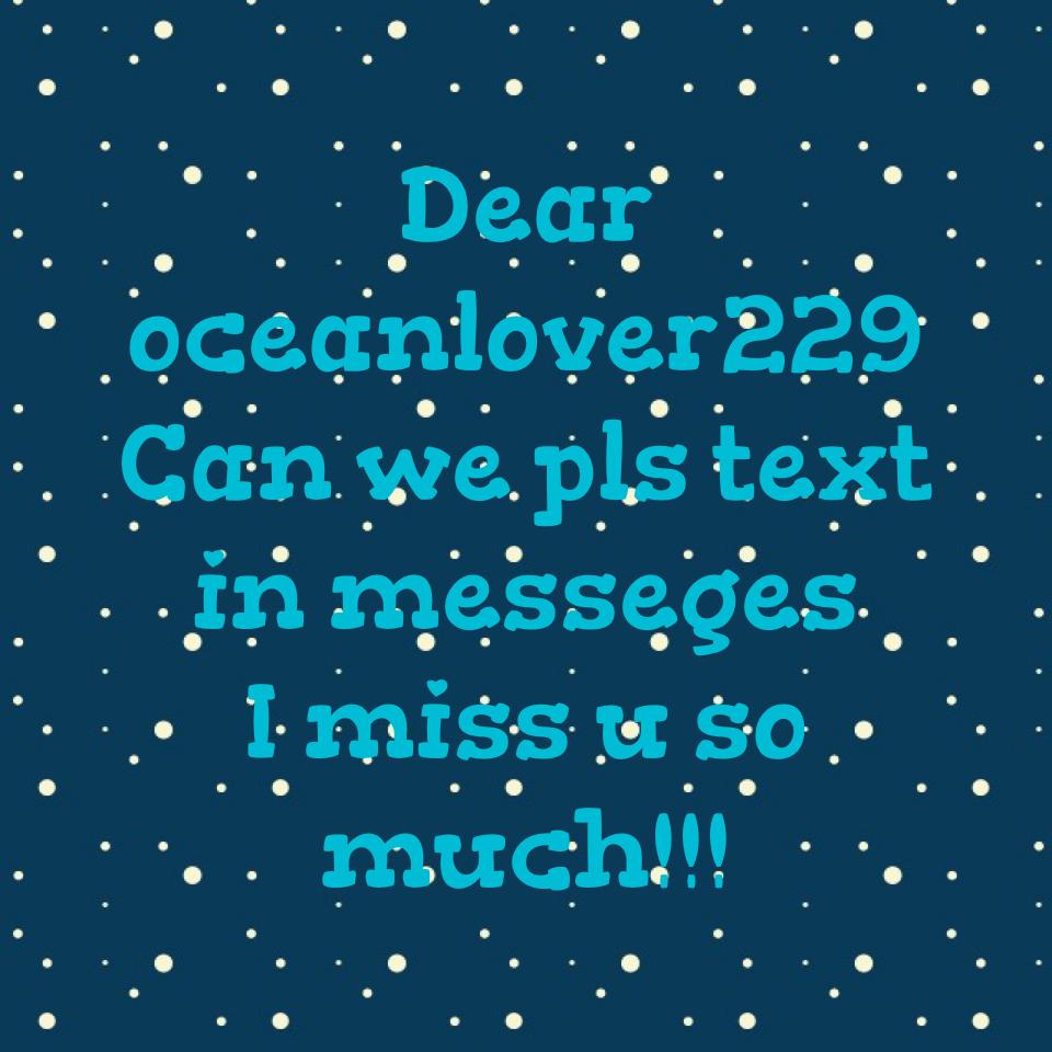 Dear oceanlover229
Can we pls text in messeges 
I miss u so much!!!