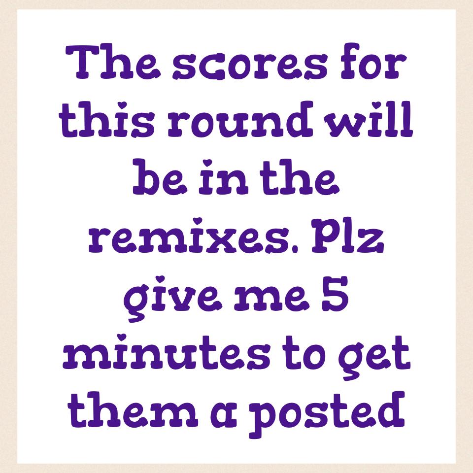 The scores for this round will be in the remixes. Plz give me 5 minutes to get them a posted