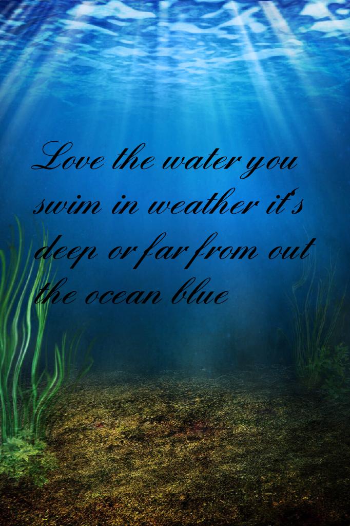 Love the water you swim in weather it's deep or far from out the ocean blue