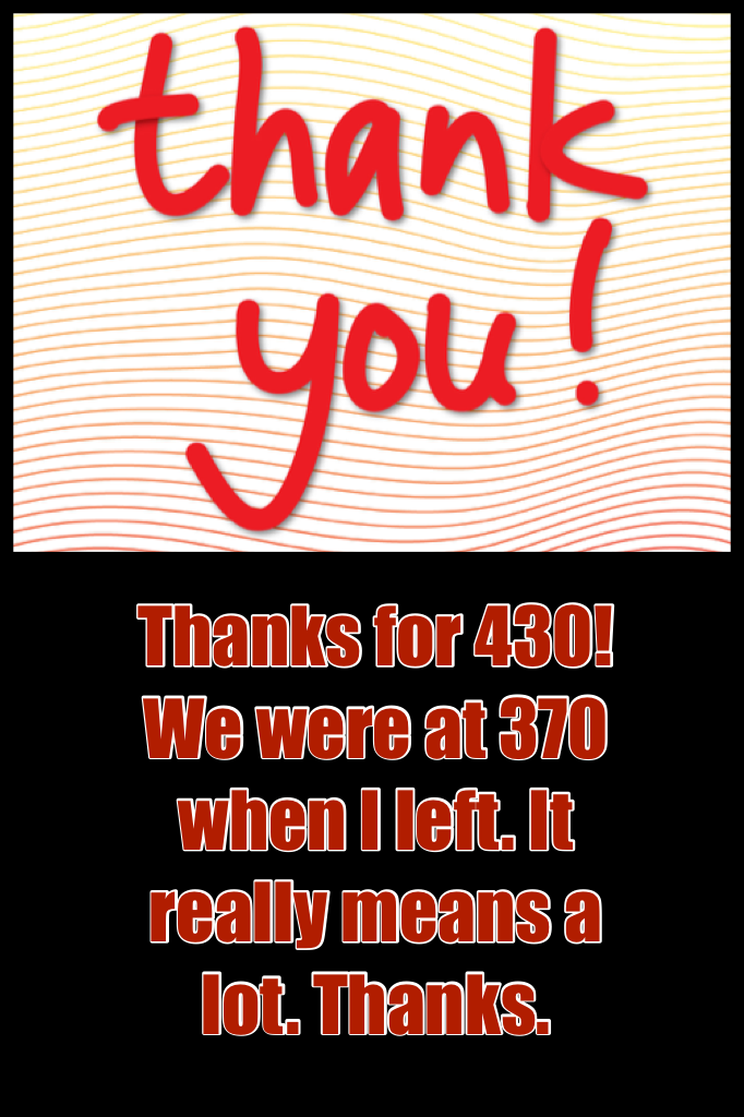 Thanks for 430! We were at 370 when I left. It really means a lot. Thanks.