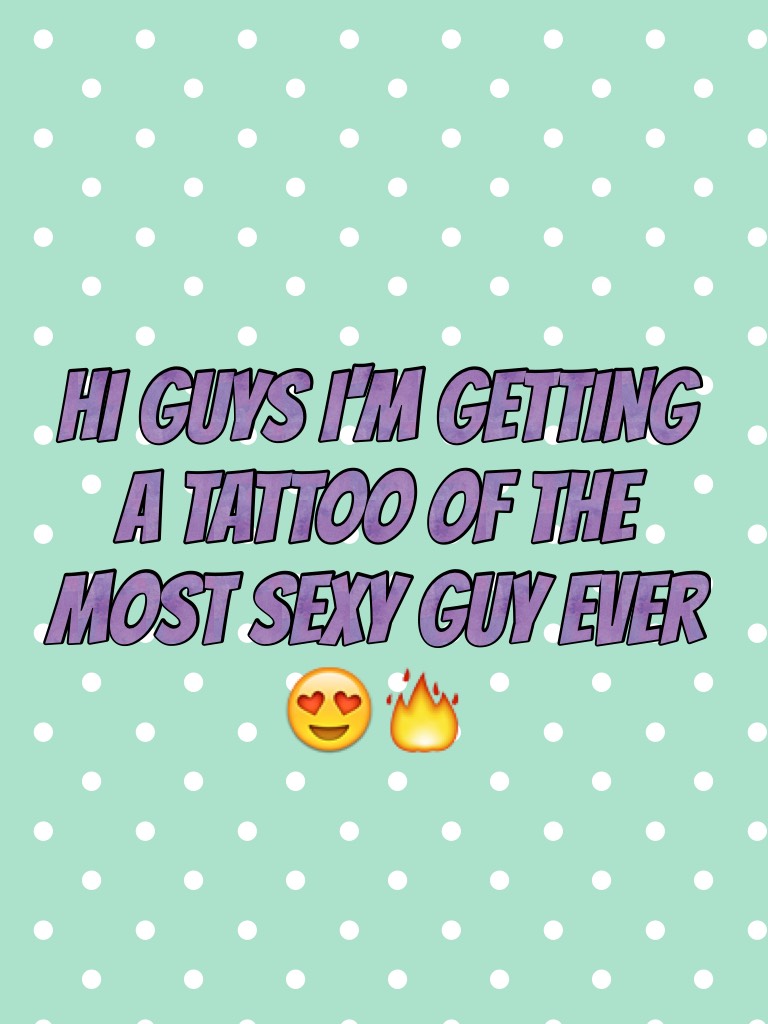 Hi guys I'm getting a tattoo of the most sexy guy ever 😍🔥