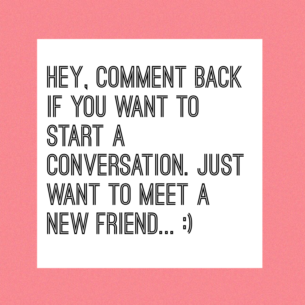 Hey, comment back if you want to start a conversation. Just want to meet a new friend... :)