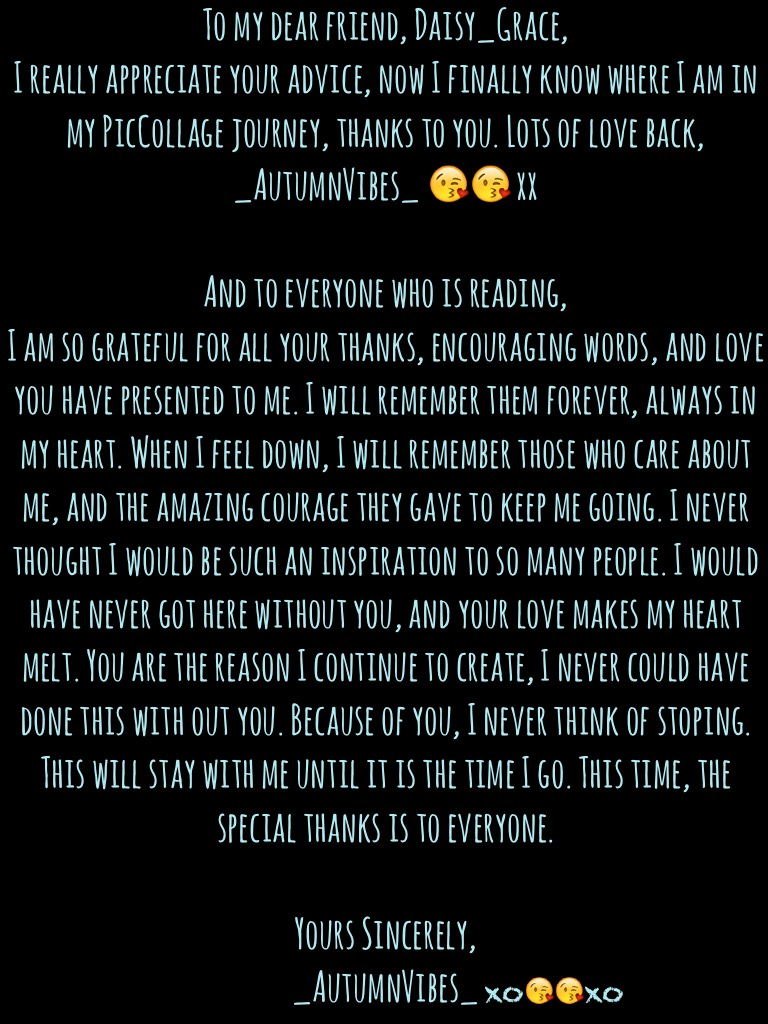To my dear friend, Daisy_Grace, 
To my wonderful supporters,
And to my parents, who don't care that I am doing this.

Yours Sincerely,
_AutumnVibes_😘😘