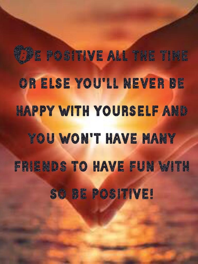 Be positive all the time or else you'll never be happy with yourself and you won't have many friends to have fun with so be positive!