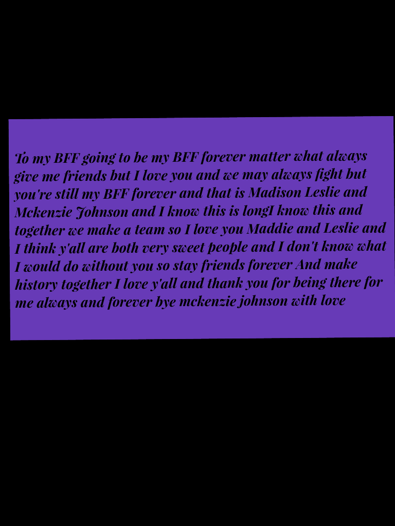 To my BFF going to be my BFF forever matter what always give me friends but I love you and we may always fight but you're still my BFF forever and that is Madison Leslie and Mckenzie Johnson and I know this is longI know this and together we make a team s